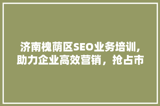 济南槐荫区SEO业务培训,助力企业高效营销，抢占市场先机