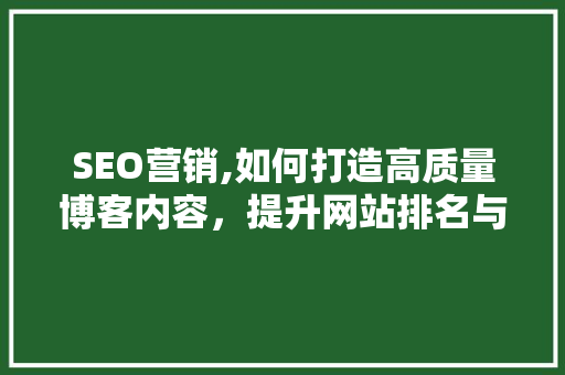 SEO营销,如何打造高质量博客内容，提升网站排名与用户体验