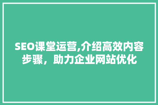 SEO课堂运营,介绍高效内容步骤，助力企业网站优化