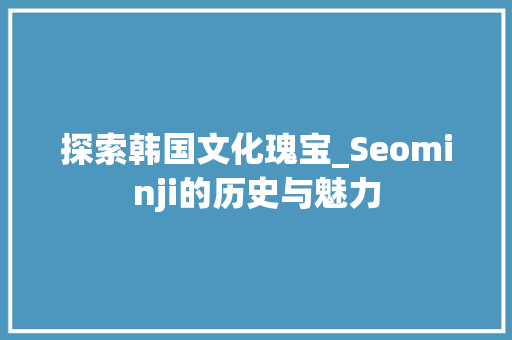 探索韩国文化瑰宝_Seominji的历史与魅力