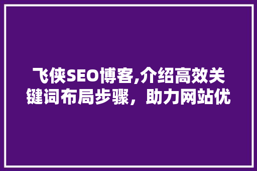 飞侠SEO博客,介绍高效关键词布局步骤，助力网站优化与提升