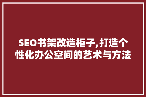 SEO书架改造柜子,打造个性化办公空间的艺术与方法