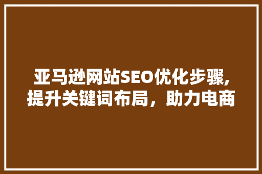 亚马逊网站SEO优化步骤,提升关键词布局，助力电商成功