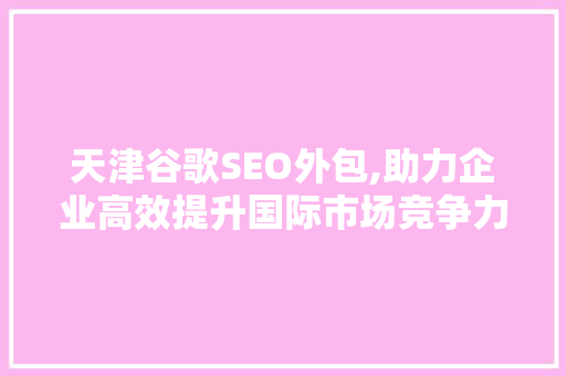 天津谷歌SEO外包,助力企业高效提升国际市场竞争力