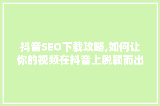 抖音SEO下载攻略,如何让你的视频在抖音上脱颖而出