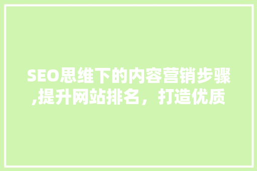 SEO思维下的内容营销步骤,提升网站排名，打造优质用户体验