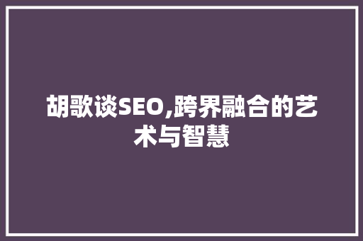 胡歌谈SEO,跨界融合的艺术与智慧