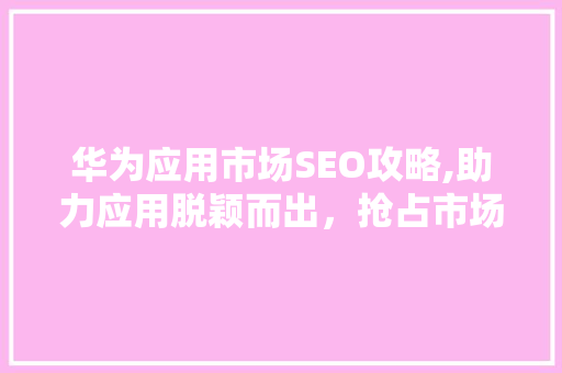 华为应用市场SEO攻略,助力应用脱颖而出，抢占市场先机