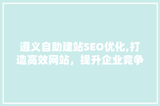 遵义自助建站SEO优化,打造高效网站，提升企业竞争力