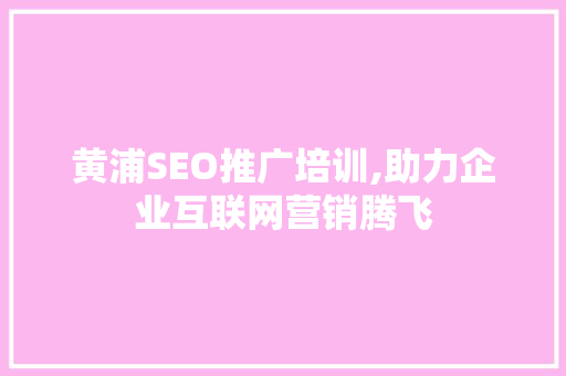 黄浦SEO推广培训,助力企业互联网营销腾飞