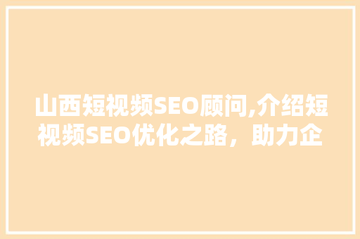 山西短视频SEO顾问,介绍短视频SEO优化之路，助力企业抢占流量高地
