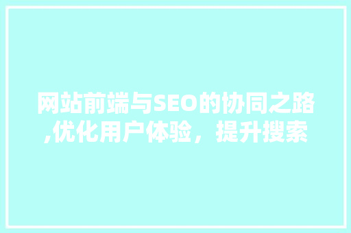 网站前端与SEO的协同之路,优化用户体验，提升搜索引擎排名