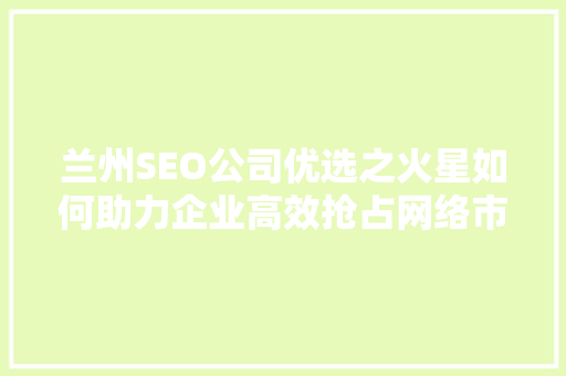 兰州SEO公司优选之火星如何助力企业高效抢占网络市场