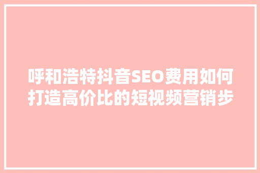 呼和浩特抖音SEO费用如何打造高价比的短视频营销步骤