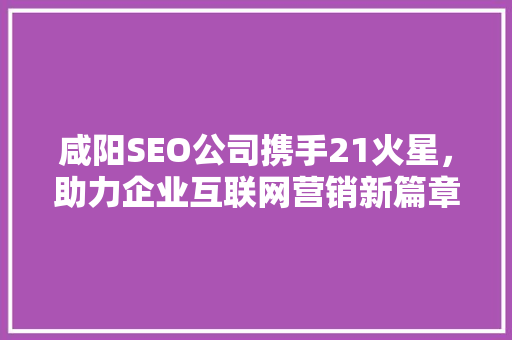 咸阳SEO公司携手21火星，助力企业互联网营销新篇章