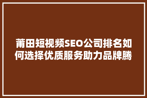 莆田短视频SEO公司排名如何选择优质服务助力品牌腾飞