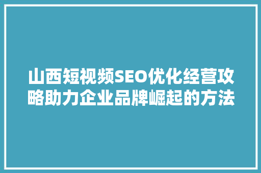山西短视频SEO优化经营攻略助力企业品牌崛起的方法
