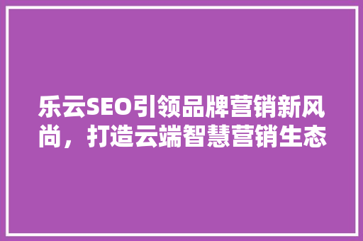 乐云SEO引领品牌营销新风尚，打造云端智慧营销生态
