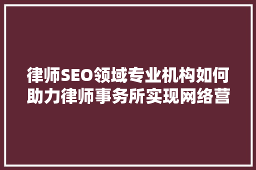 律师SEO领域专业机构如何助力律师事务所实现网络营销突破
