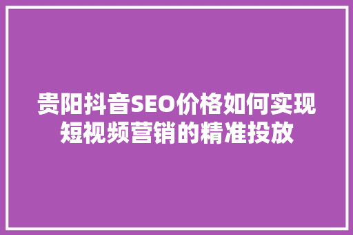 贵阳抖音SEO价格如何实现短视频营销的精准投放