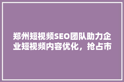 郑州短视频SEO团队助力企业短视频内容优化，抢占市场先机