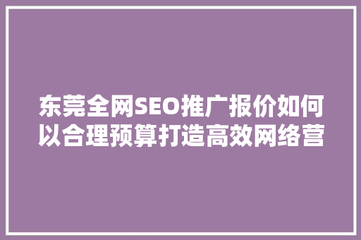 东莞全网SEO推广报价如何以合理预算打造高效网络营销步骤