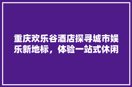 重庆欢乐谷酒店探寻城市娱乐新地标，体验一站式休闲之旅