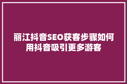 丽江抖音SEO获客步骤如何用抖音吸引更多游客