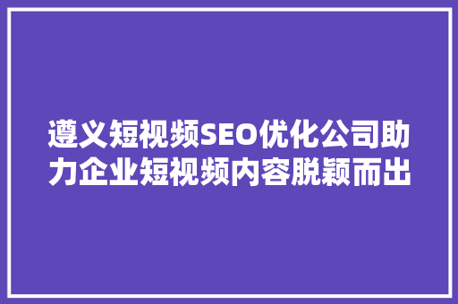 遵义短视频SEO优化公司助力企业短视频内容脱颖而出
