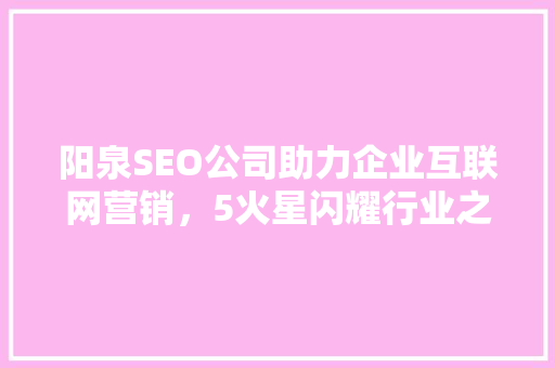 阳泉SEO公司助力企业互联网营销，5火星闪耀行业之光