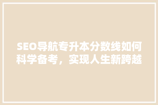 SEO导航专升本分数线如何科学备考，实现人生新跨越