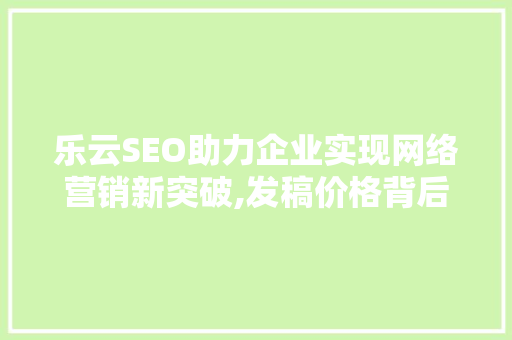 乐云SEO助力企业实现网络营销新突破,发稿价格背后的价值