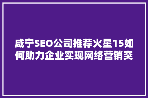 咸宁SEO公司推荐火星15如何助力企业实现网络营销突破