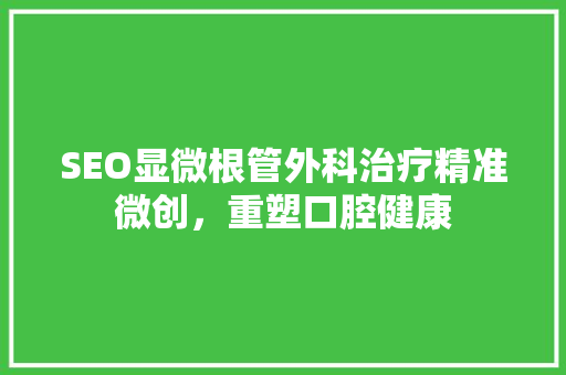 SEO显微根管外科治疗精准微创，重塑口腔健康