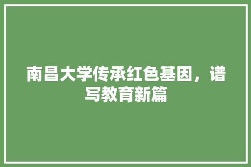 南昌大学传承红色基因，谱写教育新篇