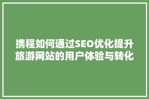 携程如何通过SEO优化提升旅游网站的用户体验与转化率