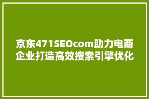 京东471SEOcom助力电商企业打造高效搜索引擎优化步骤