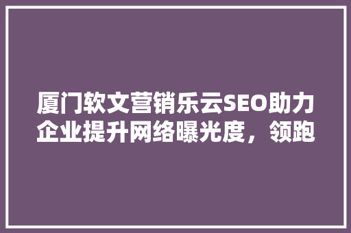 厦门软文营销乐云SEO助力企业提升网络曝光度，领跑行业