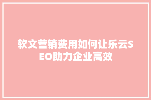 软文营销费用如何让乐云SEO助力企业高效