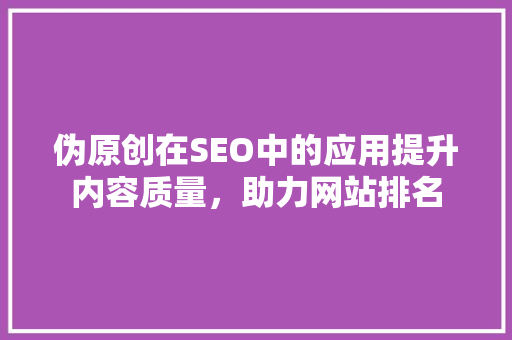 伪原创在SEO中的应用提升内容质量，助力网站排名