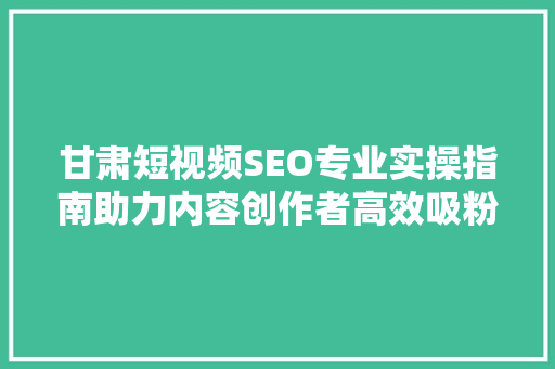 甘肃短视频SEO专业实操指南助力内容创作者高效吸粉