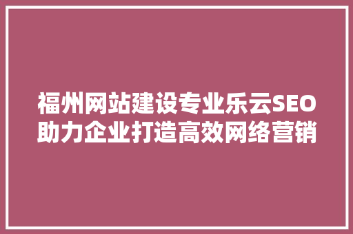 福州网站建设专业乐云SEO助力企业打造高效网络营销步骤
