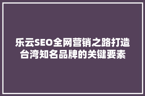 乐云SEO全网营销之路打造台湾知名品牌的关键要素