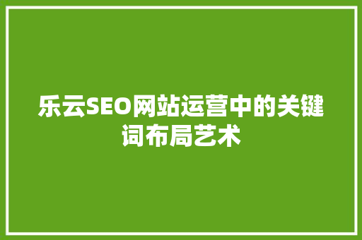 乐云SEO网站运营中的关键词布局艺术