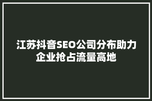 江苏抖音SEO公司分布助力企业抢占流量高地