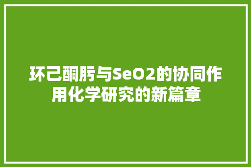 环己酮肟与SeO2的协同作用化学研究的新篇章