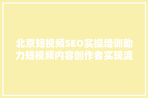 北京短视频SEO实操培训助力短视频内容创作者实现流量变现