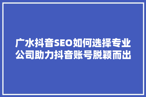 广水抖音SEO如何选择专业公司助力抖音账号脱颖而出