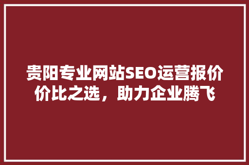 贵阳专业网站SEO运营报价价比之选，助力企业腾飞