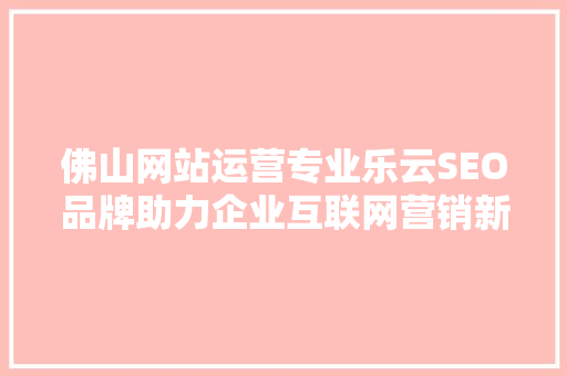 佛山网站运营专业乐云SEO品牌助力企业互联网营销新篇章